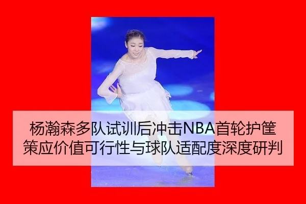 杨瀚森多队试训后冲击NBA首轮护筐策应价值可行性与球队适配度深度研判