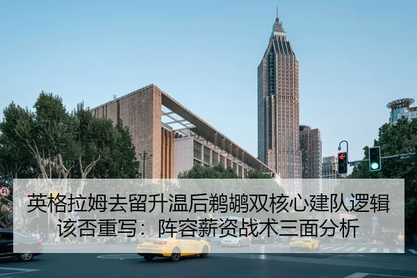 英格拉姆去留升温后鹈鹕双核心建队逻辑该否重写：阵容薪资战术三面分析