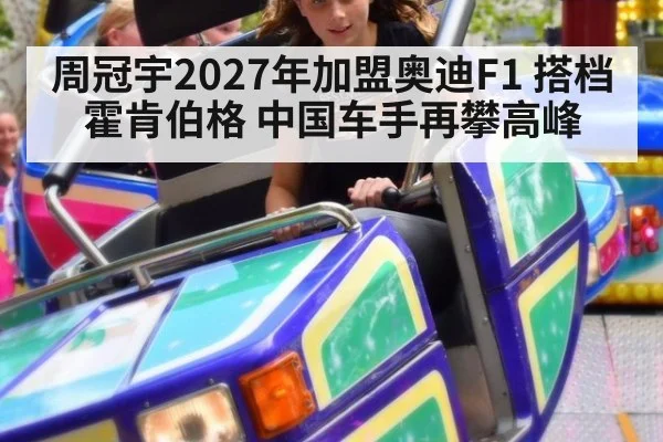 周冠宇2027年加盟奥迪F1 搭档霍肯伯格 中国车手再攀高峰